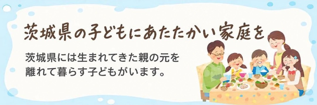 茨城県の子どもにあたたかい家庭を 茨城県には生まれてきた親の元を離れて暮らす子どもがいます。