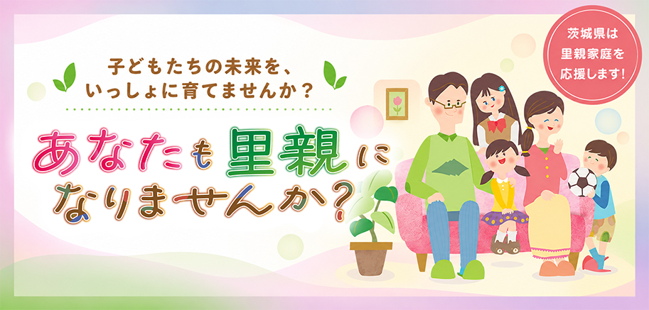 子どもたちの未来を、いっしょに育てませんか？ あなたも里親になりませんか？ 茨城県は里親家庭を応援します！